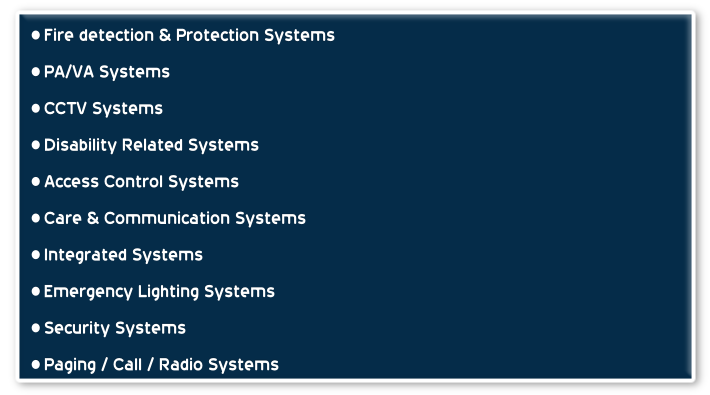 Fire detection & Protection Systems
PA/VA Systems
CCTV Systems
Disability Related Systems
Access Control Systems
Care & Communication Systems
Integrated Systems
Emergency Lighting Systems
Security Systems
Paging / Call / Radio Systems